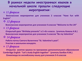В рамках недели иностранных языков в
     начальной школе прошли следующие
                мероприятия:
 11 февраля
   Внеклассное мероприятие для учеников 2 классов “Have fun with
English”
 12 февраля
  Внеклассное мероприятие для учеников 4 классов “Welcome to the UK”
 13 февраля
  Открытый урок “Birthday presents” в 3 «Б» классе. (учитель Коваль Н.В.)
  Внеклассное мероприятие для учеников 3 классов “Be my Valentine”
 14 февраля
  Работа почты Святого Валентина “St. Valentine’s post”.
  Участие в школьном концерте.
 15 февраля
  Открытое занятие кружка по программе дополнительного образования
Cambridge English “Let’s study English together” (учитель Банбан Я.М.)
  Олимпиада по английскому языку для учеников 3-4 классов
 
