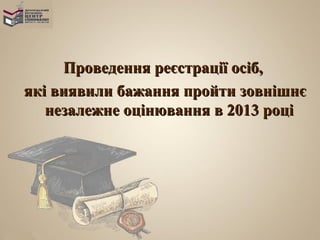Проведення реєстрації осіб,
які виявили бажання пройти зовнішнє
   незалежне оцінювання в 2013 році
 