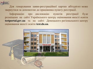Для генерування заяви-реєстраційної картки абітурієнт може
звернутися за допомогою до працівника пункту реєстрації.
    Інформацію про дислокацію пунктів реєстрації буде
розміщено на сайті Українського центру оцінювання якості освіти
testportal.gov.ua та на сайті Донецького регіонального центру
оцінювання якості освіти test.dn.ua.
 