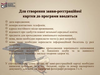 Для створення заяви-реєстраційної
           картки до програми вводяться
 дата народження;
 номери контактних телефонів;
 адреса постійного місця проживання;
 відомості про здобуття повної загальної середньої освіти;
 предмети для проходження зовнішнього оцінювання;
 мова, якою необхідно перекласти тести (у разі потреби);
 мова, якою необхідно перекласти інформаційний бюлетень (у разі
  потреби);
 особливі (специфічні) умови проходження зовнішнього оцінювання
  (інформація вказується за бажанням особи та за наявності
  відповідного висновку закладу охорони здоров’я);


У спеціально відведених місцях на заяві-реєстраційній картці необхідно
   написати прізвище, ім’я, по батькові, серію та номер паспортного
   документу, наклеїти дві ідентичні фотографії розміром 3 x 4.
 