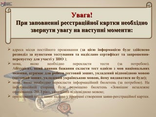 Увага!
    При заповненні реєстраційної картки необхідно
         звернути увагу на наступні моменти:


 адреса місця постійного проживання (за цією інформацією буде здійснено
  розподіл за пунктами тестування та надіслано сертифікат та запрошення-
  перепустку для участі у ЗНО );
 мова,     якою      необхідно      перекласти     тести     (за     потребою).
  Абітурієнт, який виявив бажання скласти тест однією з мов національних
  меншин, отримає для роботи тестовий зошит, укладений відповідною мовою
  (тестовий зошит, укладений українською мовою, йому видаватися не буде);
 мова, якою необхідно перекласти інформаційний бюлетень (за потребою). На
  інформаційній сторінці буде розміщено бюлетень «Зовнішнє незалежне
  оцінювання. 2013 рік», укладений відповідною мовою;
 oрієнтовний текст заяви надано у програмі створення заяви-реєстраційної картки.
 