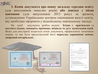 3. Копія документа про повну загальну середню освіту
(для випускників минулих років) або довідка з місця
навчання (для випускників 2013 року) за зразком,
установленим Українським центром оцінювання якості освіти,
яку необхідно оформити у відповідному навчальному закладі.
     На копії     документа, зробіть надпис Згідно з оригіналом та
поставте підпис, напишіть прізвище, ініціали та дату засвідчення копії.
Якщо для реєстрації подається копія документа, оформленого іноземною
мовою, то має бути представлений його переклад державною мовою,
завірений нотаріально.
 