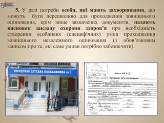 5. У разі потреби особи, які мають захворювання, що
можуть бути перешкодою для проходження зовнішнього
оцінювання, крім вище зазначених документів, надають
висновок закладу охорони здоров’я про необхідність
створення особливих (специфічних) умов проходження
зовнішнього незалежного оцінювання (з обов’язковим
записом про те, які саме умови потрібно забезпечити).
 