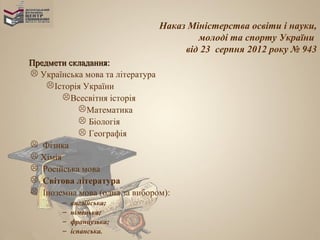 Наказ Міністерства освіти і науки,
                                       молоді та спорту України
                                    від 23 серпня 2012 року № 943
Предмети складання:
 Українська мова та література
     Історія України
         Всесвітня історія
             Математика
             Біологія
             Географія
 Фізика
 Хімія
 Російська мова
 Світова література
 Іноземна мова (одна за вибором):
        –   англійська;
        –   німецька;
        –   французька;
        –   іспанська.
 