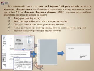 В установлений термін з 4 січня до 5 березня 2013 року потрібно надіслати
поштовим відправленням до Донецького регіонального центру оцінювання якості
освіти (а/с 91, м. Донецьк, Донецька область, 83001) комплект реєстраційних
документів, які просимо вкласти до файлу:
      Заяву-реєстраційну картку.
      Копію паспорта або копію свідоцтва про народження.
      Довідку з навчального закладу або копію атестата.
      Копію документа про зміну прізвища, ім’я, по батькові (у разі потреби).
        Висновок закладу охорони здоров’я (у разі потреби).
 