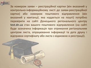 За номером заяви – реєстраційної картки (він вказаний у
контрольно-інформаційному листі до заяви-реєстраційної
картки) або номером поштового відправлення (він
вказаний у квитанції, яка надається на пошті) потрібно
перевірити на сайті Донецького регіонального центру
test.dn.ua стан вашого поштового відправлення (на сайті
буде зазначена інформація про отримання регіональним
центром листа, опрацювання інформації та дата друку і
відправки сертифікату або листа з відмовою в реєстрації).
 