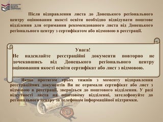 Після відправлення листа до Донецького регіонального
центру оцінювання якості освіти необхідно відвідувати поштове
відділення для отримання рекомендованого листа від Донецького
регіонального центру з сертифікатом або відмовою в реєстрації.



                            Увага!
 Не надсилайте реєстраційні документи повторно не
 дочекавшись    від    Донецького     регіонального    центру
 оцінювання якості освіти сертифікат або лист з відмовою.

     Якщо протягом трьох тижнів з моменту відправлення
реєстраційних документів Ви не отримали сертифікат або лист з
відмовою в реєстрації, зверніться до поштового відділення. У разі
відсутності листа на поштовому відділенні, зателефонуйте до
регіонального центру за телефоном інформаційної підтримки.
 