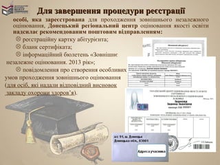 Для завершення процедури реєстрації
    особі, яка зареєстрована для проходження зовнішнього незалежного
    оцінювання, Донецький регіональний центр оцінювання якості освіти
    надсилає рекомендованим поштовим відправленням:
      реєстраційну картку абітурієнта;
      бланк сертифіката;
      інформаційний бюлетень «Зовнішнє
 незалежне оцінювання. 2013 рік»;
      повідомлення про створення особливих
умов проходження зовнішнього оцінювання
(для осіб, які надали відповідний висновок
 закладу охорони здоров’я).
 