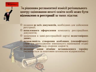 За рішенням регламентної комісії регіонального
центру оцінювання якості освіти особі може бути
відмовлено в реєстрації за таких підстав:

 подання не всіх документів, необхідних для здійснення
  реєстрації;
 неналежного оформлення комплекту реєстраційних
  документів;
 зазначення в заяві-реєстраційній картці недостовірних
  даних;
 неможливість створення особливих (специфічних)
  умов для проходження зовнішнього оцінювання згідно
  з висновком закладу охорони здоров’я;
 подання заяви пізніше встановленого терміну
  (визначається за поштовим штемпелем відправлення).
 