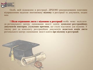 Особі, якій відмовлено в реєстрації, ДРЦОЯО рекомендованим поштовим
відправленням надсилає вмотивовану відмову в реєстрації та документи, подані
нею.

     ! Після отримання листа з відмовою в реєстрації особа може надіслати
до регіонального центру оцінювання якості освіти комплект реєстраційних
документів повторно, усунувши причини, що стали підставою для відмови. У
такому разі до комплекту реєстраційних документів додається копія листа
регіонального центру оцінювання якості освіти про відмову в реєстрації.
 