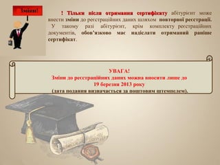 ! Тільки після отримання сертифікату абітурієнт може
внести зміни до реєстраційних даних шляхом повторної реєстрації.
 У такому разі абітурієнт, крім комплекту реєстраційних
документів, обов’язково має надіслати отриманий раніше
сертифікат.




                       УВАГА!
 Зміни до реєстраційних даних можна вносити лише до
                 19 березня 2013 року
 (дата подання визначається за поштовим штемпелем).
 