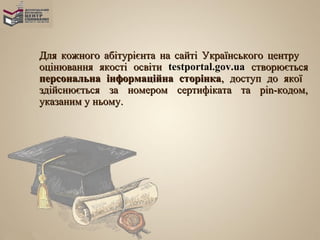 Для кожного абітурієнта на сайті Українського центру
оцінювання якості освіти testportal.gov.ua створюється
персональна інформаційна сторінка, доступ до якої
здійснюється за номером сертифіката та pin-кодом,
указаним у ньому.
 