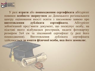 У разі втрати або пошкодження сертифіката абітурієнт
повинен особисто звернутися до Донецького регіонального
центру оцінювання якості освіти з письмовою заявою про
виготовлення      дубліката    сертифіката.     Абітурієнт
зобов'язаний пред’явити документ, що посвідчує особу, на
підставі якого відбувалася реєстрація, надати фотокартку
розміром 3х4 см та зіпсований сертифікат (у разі його
пошкодження).     Виготовлення    дубліката    сертифіката
здійснюється за кошти фізичної особи, яка його замовляє.
 