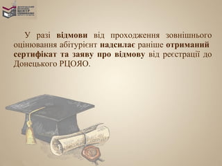 У разі відмови від проходження зовнішнього
оцінювання абітурієнт надсилає раніше отриманий
сертифікат та заяву про відмову від реєстрації до
Донецького РЦОЯО.
 
