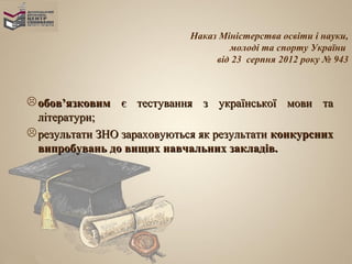 Наказ Міністерства освіти і науки,
                                     молоді та спорту України
                                  від 23 серпня 2012 року № 943



 обов’язковим є тестування з української мови та
  літератури;
 результати ЗНО зараховуються як результати конкурсних
  випробувань до вищих навчальних закладів.
 