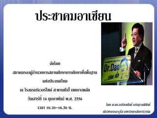 ประชาคมอาเซียน

                       จัดโดย
สมาคมรองผูอานวยการสถานศึกษาการศึกษาขันพื้นฐาน
           ้                               ้
                   แห่งประเทศไทย
   ณ โรงแรมริเวอร์ไซด์ สะพานซังฮี้ เขตบางพลัด
       วันเสาร์ท่ี 16 กุมภาพันธ์ พ.ศ. 2556
                                                   โดย ศ.ดร.เกรียงศักดิ์ เจริญวงศ์ศกดิ์
                                                                                   ั
             เวลา 10.30-16.30 น.
                                                นักวิชาการอาวุโส มหาวิทยาลัยฮาร์วาร์ด
 