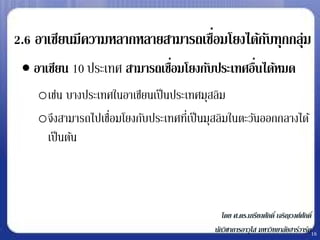 ่
2.6 อาเซียนมีความหลากหลายสามารถเชือมโยงได้กบทุกกลุ่ม
                                           ั
  อาเซียน 10 ประเทศ สามารถเชือมโยงกับประเทศอืนได้หมด
                              ่               ่
    oเช่น บางประเทศในอาเซียนเป็ นประเทศมุสลิม
    oจึงสามารถไปเชือมโยงกับประเทศที่เป็ นมุสลิมในตะวันออกกลางได้
                   ่
     เป็ นต้น



                                              โดย ศ.ดร.เกรียงศักดิ์ เจริญวงศ์ศกดิ์
                                                                              ั
                                           นักวิชาการอาวุโส มหาวิทยาลัยฮาร์วาร์ด16
 