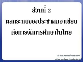 ส่วนที่ 2
ผลกระทบของประชาคมอาเซียน
  ต่อการจัดการศึกษาในไทย

                   โดย ศ.ดร.เกรียงศักดิ์ เจริญวงศ์ศกดิ์
                                                   ั
                นักวิชาการอาวุโส มหาวิทยาลัยฮาร์วาร์ด 17
 
