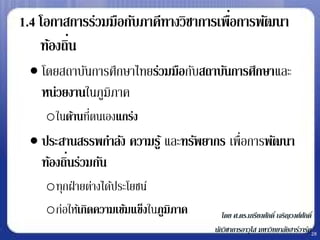 1.4 โอกาสการร่วมมือกับภาคีทางวิชาการเพือการพัฒนา
                                       ่
          ่
    ท้องถิน
  โดยสถาบันการศึกษาไทยร่วมมือกับสถาบันการศึกษาและ
   หน่วยงานในภูมิภาค
    oในด้านทีตนเองแกร่ง
             ่
  ประสานสรรพกาลัง ความรู ้ และทรัพยากร เพื่อการพัฒนา
         ่
   ท้องถินร่วมกัน
    oทุกฝ่ ายต่างได้ประโยชน์
    oก่อให้เกิดความเข้มแข็งในภูมิภาค      โดย ศ.ดร.เกรียงศักดิ์ เจริญวงศ์ศกดิ์
                                                                          ั
                                       นักวิชาการอาวุโส มหาวิทยาลัยฮาร์วาร์ด28
 