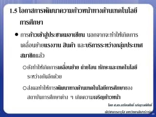 1.5 โอกาสการพัฒนาความก้าวหน้าทางด้านเทคโนโลยี
    การศึกษา
  การก้าวเข้าสู่ประชาคมอาเซียน นอกจากจะทาให้เกิดการ
   เคลื่อนย้ายแรงงาน สินค้า และบริการระหว่างกลุ่มประเทศ
   สมาชิกแล้ว
    oยังทาให้เกิดการเคลือนย้าย ถ่ายโอน ทักษะและเทคโนโลยี
                        ่
     ระหว่างกันอีกด้วย
    oส่งผลทาให้การพัฒนาทางด้านเทคโนโลยีการศึกษาของ
     สถาบันการศึกษาต่าง ๆ เกิดความเจริญก้าวหน้า
                                            โดย ศ.ดร.เกรียงศักดิ์ เจริญวงศ์ศกดิ์
                                                                            ั
                                         นักวิชาการอาวุโส มหาวิทยาลัยฮาร์วาร์ด29
 