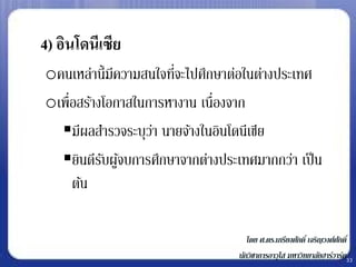 • 4) อินโดนีเซีย
   oคนเหล่านี้มีความสนใจทีจะไปศึกษาต่อในต่างประเทศ
                          ่
   oเพื่อสร้างโอกาสในการหางาน เนื่องจาก
     มีผลสารวจระบุวา นายจ้างในอินโดนีเซีย
                      ่
     ยินดีรบผูจบการศึกษาจากต่างประเทศมากกว่า เป็ น
              ั ้
        ต้น

                                       โดย ศ.ดร.เกรียงศักดิ์ เจริญวงศ์ศกดิ์
                                                                       ั
                                    นักวิชาการอาวุโส มหาวิทยาลัยฮาร์วาร์ด33
 