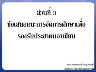 ส่วนที่ 3
                           ่
ข้อเสนอแนะการจัดการศึกษาเพือ
     รองรับประชาคมอาเซียน

                       โดย ศ.ดร.เกรียงศักดิ์ เจริญวงศ์ศกดิ์
                                                       ั
                    นักวิชาการอาวุโส มหาวิทยาลัยฮาร์วาร์ด36
 