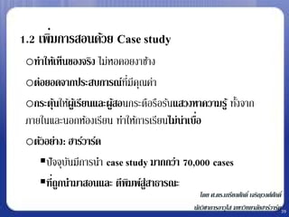 1.2 เพิมการสอนด้วย Case study
       ่
 oทาให้เห็นของจริง ไม่หอคอยงาช้าง
 oต่อยอดจากประสบการณ์ทมีคณค่า
                            ่ี ุ
 oกระตุนให้ผูเ้ รียนและผูสอนกระตือรือร้นแสวงหาความรู ้ ทังจาก
        ้                ้                               ้
 ภายในและนอกห้องเรียน ทาให้การเรียนไม่น่าเบือ่
 oตัวอย่าง: ฮาร์วาร์ด
    ปั จจุบนมีการนา case study มากกว่า 70,000 cases
            ั
    ที่ถูกนามาสอนและ ตีพมพ์ส่สาธารณะ
                              ิ ู
                                                โดย ศ.ดร.เกรียงศักดิ์ เจริญวงศ์ศกดิ์
                                                                                ั
                                             นักวิชาการอาวุโส มหาวิทยาลัยฮาร์วาร์ด39
 