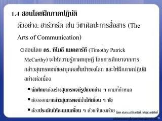1.4 สอนโดยฝึ กภาคปฏิบติ   ั
  ตัวอย่าง: ฮาร์วาร์ด เช่น วิชาศิลปะการสือสาร (The
                                         ่
  Arts of Communication)
   oสอนโดย ดร. ทิโมธี แมคคาร์ที (Timothy Patrick
    McCarthy) จะให้ความรูภาคทฤษฎี โดยการศึกษาจากการ
                         ้
    กล่าวสุนทรพจน์ของบุคคลชันนาของโลก และให้ฝึกภาคปฏิบติ
                            ้                         ั
    อย่างต่อเนื่อง
       นักศึกษาต้องร่างสุนทรพจน์รปแบบต่าง ๆ ตามทีกาหนด
                                  ู                 ่
       ต้องออกมากล่าวสุนทรพจน์นนให้เพือน ๆ ฟั ง
                                    ั้ ่
       ต้องประเมินให้คะแนนเพือน ๆ ด้วยกันเองด้วย โดย ศ.ดร.เกรียงศักดิ์ เจริญวงศ์ศกั ดิ์
                              ่
                                                            นักวิชาการอาวุโส มหาวิทยาลัยฮาร์วาร์ด41
 