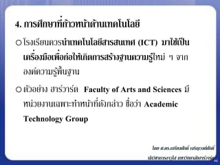 4. การศึกษาที่กาวหน้าด้านเทคโนโลยี
               ้
oโรงเรียนควรนาเทคโนโลยีสารสนเทศ (ICT) มาใช้เป็ น
     ่        ่
 เครืองมือเพือก่อให้เกิดการสร้างฐานความรูใ้ หม่ ๆ จาก
 องค์ความรูพ้ ืนฐาน
            ้
oตัวอย่าง ฮาร์วาร์ด Faculty of Arts and Sciences มี
 หน่วยงานเฉพาะทาหน้าทีดงกล่าว ชือว่า Academic
                         ่ ั       ่
 Technology Group

                                           โดย ศ.ดร.เกรียงศักดิ์ เจริญวงศ์ศกดิ์
                                                                           ั
                                        นักวิชาการอาวุโส มหาวิทยาลัยฮาร์วาร์ด46
 