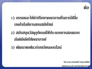 ต่อ
1) อบรมและให้คาปรึกษาคณาจารย์ในการใช้สอ่ื
  เทคโนโลยีการสอนสมัยใหม่
2) สนับสนุนวัสดุอุปกรณ์ใช้ประกอบการสอนแบบ
  มัลติมีเดียให้คณาจารย์
3) พัฒนาซอฟแวร์บทเรียนออนไลน์

                                 โดย ศ.ดร.เกรียงศักดิ์ เจริญวงศ์ศกดิ์
                                                                 ั
                              นักวิชาการอาวุโส มหาวิทยาลัยฮาร์วาร์ด47
 
