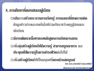 5. การศึกษาที่ตอบสนองผูเ้ รียน
   oเน้นการสร้างกระบวนการเรียนรู ้ การแลกเปลียนความคิด
                                                    ่
    ข้อมูลข่าวสารและเทคโนโลยีรวมกันระหว่างครูผูสอนและ
                                    ่                 ้
    นักเรียน
   oมีการพัฒนาเนื้อหาของหลักสูตรการเรียนการสอน
   oเพื่อมุ่งสร้างผูเ้ รียนให้มีความรู ้ สามารถบูรณาการ และ
    ประยุกต์ใช้ความรูใ้ นการดารงชีวิตต่อไปได้
   oเพื่อสร้างผูเ้ รียนให้เป็ นมนุษย์ทครบถ้วนสมบูรณ์
                                         ่ี
                                            โดย ศ.ดร.เกรียงศักดิ์ เจริญวงศ์ศกดิ์
                                                                            ั
                                         นักวิชาการอาวุโส มหาวิทยาลัยฮาร์วาร์ด48
 