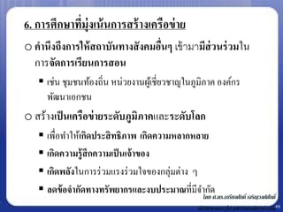 6. การศึกษาทีม่ ุงเน้ นการสร้ างเครือข่ าย
             ่
o คานึงถึงการให้ สถาบันทางสั งคมอืนๆ เข้ ามามีส่วนร่ วมใน
                                  ่
  การจัดการเรียนการสอน
    เช่น ชุมชนท้องถิ่น หน่วยงานผูเ้ ชี่ยวชาญในภูมิภาค องค์กร
     พัฒนาเอกชน
o สร้างเป็ นเครือข่ ายระดับภูมิภาคและระดับโลก
    เพื่อทาให้เกิดประสิ ทธิภาพ เกิดความหลากหลาย
    เกิดความรู้สึกความเป็ นเจ้ าของ
    เกิดพลังในการร่ วมแรงร่ วมใจของกลุ่มต่าง ๆ
    ลดข้ อจากัดทางทรัพยากรและงบประมาณที่มีจากัดศ.ดร.เกรียงศักดิ์ เจริญวงศ์ศกั ดิ์
                                                โดย
                                                        นักวิชาการอาวุโส มหาวิทยาลัยฮาร์วาร์ด49
 