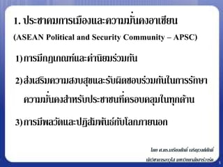 1. ประชาคมการเมืองและความมันคงอาเซียน
                           ่
(ASEAN Political and Security Community – APSC)
1)การมีกฎเกณฑ์และค่านิยมร่วมกัน
2)ส่งเสริมความสงบสุขและรับผิดชอบร่วมกันในการรักษา
  ความมันคงสาหรับประชาชนที่ครอบคลุมในทุกด้าน
          ่
3)การมีพลวัตและปฏิสมพันธ์กบโลกภายนอก
                   ั      ั
                                     โดย ศ.ดร.เกรียงศักดิ์ เจริญวงศ์ศกดิ์
                                                                     ั
                                  นักวิชาการอาวุโส มหาวิทยาลัยฮาร์วาร์ด     5
 