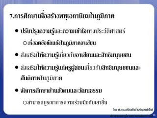 7.การศึกษาเพือสร้างพหุเอกานิยมในภูมิภาค
             ่
  ปรับปรุงความรูและความเข้าใจทางประวัตศาสตร์
                 ้                     ิ
    oเพื่อลดข้อขัดแย้งในภูมิภาคอาเซียน
  ส่งเสริมให้ความรูเ้ กี่ยวกับอาเซียนและสิทธิมนุษยชน
  ส่งเสริมให้ความรูแก่ครูผูสอนเกี่ยวกับสิทธิมนุษยชนและ
                      ้        ้
   สันติภาพในภูมิภาค
  จัดการศึกษาด้านสังคมและวัฒนธรรม
    oสามารถบูรณาการความร่วมมือกับเสาอืน
                                      ่
                                             โดย ศ.ดร.เกรียงศักดิ์ เจริญวงศ์ศกดิ์
                                                                             ั
                                          นักวิชาการอาวุโส มหาวิทยาลัยฮาร์วาร์ด50
 