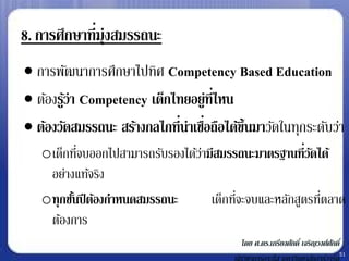 8. การศึกษาที่มุ่งสมรรถนะ
 การพัฒนาการศึกษาไปทิศ Competency Based Education
 ต้องรูว่า Competency เด็กไทยอยู่ท่ีไหน
        ้
 ต้องวัดสมรรถนะ สร้างกลไกที่น่าเชือถือได้ข้ นมาวัดในทุกระดับว่า
                                   ่         ึ
   oเด็กทีจบออกไปสามารถรับรองได้วามีสมรรถนะมาตรฐานที่วดได้
           ่                     ่                      ั
    อย่างแท้จริง
   oทุกชันปี ต้องกาหนดสมรรถนะ
         ้                               ่                ่
                                   เด็กทีจะจบและหลักสูตรทีตลาด
    ต้องการ
                                           โดย ศ.ดร.เกรียงศักดิ์ เจริญวงศ์ศกดิ์
                                                                           ั
                                                                              51
 