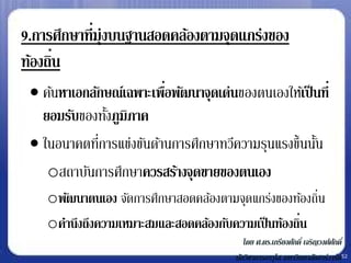 9.การศึกษาที่มุ่งบนฐานสอดคล้องตามจุดแกร่งของ
      ่
ท้องถิน
  ค้นหาเอกลักษณ์เฉพาะเพือพัฒนาจุดเด่นของตนเองให้เป็ นที่
                         ่
   ยอมรับของทังภูมิภาค
               ้
  ในอนาคตทีการแข่งขันด้านการศึกษาทวีความรุนแรงขึ้นนัน
             ่                                       ้
    oสถาบันการศึกษาควรสร้างจุดขายของตนเอง
    oพัฒนาตนเอง จัดการศึกษาสอดคล้องตามจุดแกร่งของท้องถิ่น
    oคานึงถึงความเหมาะสมและสอดคล้องกับความเป็ นท้องถิน
                                                     ่
                                          โดย ศ.ดร.เกรียงศักดิ์ เจริญวงศ์ศกดิ์
                                                                          ั
                                       นักวิชาการอาวุโส มหาวิทยาลัยฮาร์วาร์ด52
 