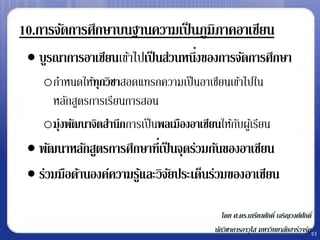 10.การจัดการศึกษาบนฐานความเป็ นภูมิภาคอาเซียน
  บูรณาการอาเซียนเข้าไปเป็ นส่วนหนึงของการจัดการศึกษา
                                    ่
    oกาหนดให้ทุกวิชาสอดแทรกความเป็ นอาเซียนเข้าไปใน
     หลักสูตรการเรียนการสอน
    oมุ่งพัฒนาจิตสานึกการเป็ นพลเมืองอาเซียนให้กบผูเ้ รียน
                                                ั
  พัฒนาหลักสูตรการศึกษาที่เป็ นจุดร่วมกันของอาเซียน
  ร่วมมือด้านองค์ความรูและวิจยประเด็นร่วมของอาเซียน
                        ้      ั

                                               โดย ศ.ดร.เกรียงศักดิ์ เจริญวงศ์ศกดิ์
                                                                               ั
                                            นักวิชาการอาวุโส มหาวิทยาลัยฮาร์วาร์ด53
 