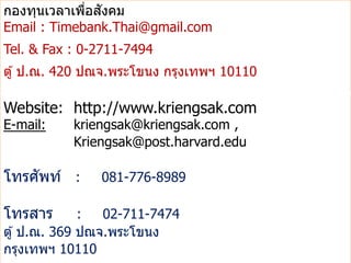 ่ ั
กองทุนเวลาเพือสงคม
Email : Timebank.Thai@gmail.com
Tel. & Fax : 0-2711-7494
ตู ้ ป.ณ. 420 ปณจ.พระโขนง กรุงเทพฯ 10110

Website: http://www.kriengsak.com
E-mail:    kriengsak@kriengsak.com ,
           Kriengsak@post.harvard.edu

    ั
โทรศพท์ :      081-776-8989

โทรสาร        :  02-711-7474
ตู ้ ป.ณ. 369 ปณจ.พระโขนง
กรุงเทพฯ 10110
 