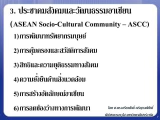3. ประชาคมสังคมและวัฒนธรรมอาเซียน
(ASEAN Socio-Cultural Community – ASCC)
 1)การพัฒนาทรัพยากรมนุษย์
 2)การคุมครองและสวัสดิการสังคม
         ้
 3)สิทธิและความยุติธรรมทางสังคม
 4)ความยังยืนด้านสิงแวดล้อม
           ่       ่
 5)การสร้างอัตลักษณ์อาเซียน
 6)การลดช่องว่างทางการพัฒนา          โดย ศ.ดร.เกรียงศักดิ์ เจริญวงศ์ศกดิ์
                                                                     ั
                                  นักวิชาการอาวุโส มหาวิทยาลัยฮาร์วาร์ด     7
 