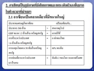 2. อาเซียนเป็ นภูมิภาคที่มีศกยภาพและยกระดับตัวเองขึ้นมาก
                             ั
 ในช่วงเวลาที่ผ่านมา
• 2.1 อาเซียนเป็ นตลาดเดียวที่มีขนาดใหญ่




                                                            9
 