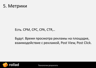 5. Метрики



     Есть. CPM, CPC, CPA, CTR,..

     Будут. Время просмотра рекламы на площадке,
     взаимодействие с рекламой, Post View, Post Click.




  rollad            Технологии результата
 