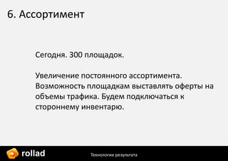 6. Ассортимент


     Сегодня. 300 площадок.

     Увеличение постоянного ассортимента.
     Возможность площадкам выставлять оферты на
     объемы трафика. Будем подключаться к
     стороннему инвентарю.




  rollad          Технологии результата
 