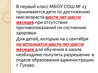В первый класс МБОУ СОШ № 23
принимаются дети по достижению
ими возраста шести лет шести
месяцев при отсутствии
противопоказаний по состоянию
здоровья.
Для детей, которым на 1 сентября
не исполнится шести лет шести
месяцев для обучения в школе
необходимо получить разрешение в
отделе образования администрации
г. Гуково.
 
