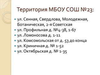 Территория МБОУ СОШ №23:
 ул. Сенная, Свердлова, Молодежная,
  Ботаническая, 2-я Советская
 ул. Профильная д. №4-38, 1-67
 ул. Ломоносова д. 1-11
 ул. Комсомольская от д. 53 до конца
 ул. Криничная д. № 1-52
 ул. Октябрьская д. № 1-35
 