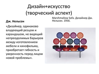 Дизайн+искусство
              (творческий аспект)
                          Marshmallow Sofa. Дизайнер Дж.
Дж. Нельсон               Нельсон. 1956.
«Дизайнер, одинаково
владеющий резцом и
карандашом, не видящий
непреодолимых барьеров
между изготовлением
мебели и кинофильма,
приобретает гибкость и
уверенность перед лицом
новой проблемы».
 