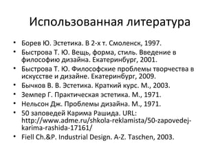 Использованная литература
• Борев Ю. Эстетика. В 2-х т. Смоленск, 1997.
• Быстрова Т. Ю. Вещь, форма, стиль. Введение в
  философию дизайна. Екатеринбург, 2001.
• Быстрова Т. Ю. Философские проблемы творчества в
  искусстве и дизайне. Екатеринбург, 2009.
• Бычков В. В. Эстетика. Краткий курс. М., 2003.
• Земпер Г. Практическая эстетика. М., 1971.
• Нельсон Дж. Проблемы дизайна. М., 1971.
• 50 заповедей Карима Рашида. URL:
  http://www.adme.ru/shkola-reklamista/50-zapovedej-
  karima-rashida-17161/
• Fiell Ch.&P. Industrial Design. A-Z. Taschen, 2003.
 
