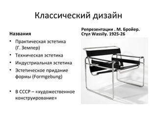 Классический дизайн
                             Репрезентации . М. Бройер.
Названия                     Стул Wassily. 1925-26
• Практическая эстетика
  (Г. Земпер)
• Техническая эстетика
• Индустриальная эстетика
• Эстетическое придание
  формы (Formgebung)

• В СССР – «художественное
  конструирование»
 