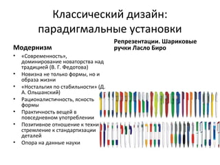 Классический дизайн:
          парадигмальные установки
                                       Репрезентации. Шариковые
Модернизм                              ручки Ласло Биро
•   «Современность»,
    доминирование новаторства над
    традицией (В. Г. Федотова)
•   Новизна не только формы, но и
    образа жизни
•   «Ностальгия по стабильности» (Д.
    А. Ольшанский)
•   Рационалистичность, ясность
    формы
•   Практичность вещей в
    повседневном употреблении
•   Позитивное отношение к технике,
    стремление к стандартизации
    деталей
•   Опора на данные науки
 