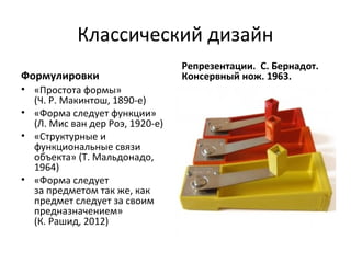 Классический дизайн
                                 Репрезентации. С. Бернадот.
Формулировки                     Консервный нож. 1963.
• «Простота формы»
  (Ч. Р. Макинтош, 1890-е)
• «Форма следует функции»
  (Л. Мис ван дер Роэ, 1920-е)
• «Структурные и
  функциональные связи
  объекта» (Т. Мальдонадо,
  1964)
• «Форма следует
  за предметом так же, как
  предмет следует за своим
  предназначением»
  (К. Рашид, 2012)
 