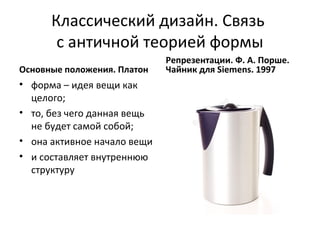 Классический дизайн. Связь
       с античной теорией формы
                             Репрезентации. Ф. А. Порше.
Основные положения. Платон   Чайник для Siemens. 1997
• форма – идея вещи как
  целого;
• то, без чего данная вещь
  не будет самой собой;
• она активное начало вещи
• и составляет внутреннюю
  структуру
 